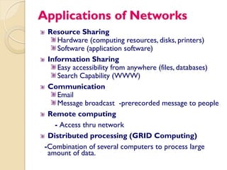 Applications of Networks
  Resource Sharing
     Hardware (computing resources, disks, printers)
     Software (application software)
  Information Sharing
     Easy accessibility from anywhere (files, databases)
     Search Capability (WWW)
  Communication
     Email
     Message broadcast -prerecorded message to people
  Remote computing
    - Access thru network
  Distributed processing (GRID Computing)
 -Combination of several computers to process large
  amount of data.
 