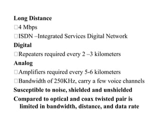 Long Distance
 4 Mbps
 ISDN –Integrated Services Digital Network
Digital
 Repeaters required every 2 –3 kilometers
Analog
 Amplifiers required every 5-6 kilometers
 Bandwidth of 250KHz, carry a few voice channels
Susceptible to noise, shielded and unshielded
Compared to optical and coax twisted pair is
  limited in bandwidth, distance, and data rate
 