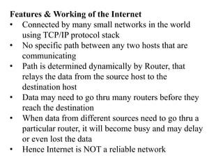 Features & Working of the Internet
• Connected by many small networks in the world
   using TCP/IP protocol stack
• No specific path between any two hosts that are
   communicating
• Path is determined dynamically by Router, that
   relays the data from the source host to the
   destination host
• Data may need to go thru many routers before they
   reach the destination
• When data from different sources need to go thru a
   particular router, it will become busy and may delay
   or even lost the data
• Hence Internet is NOT a reliable network
 