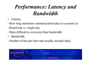 Performance: Latency and
            Bandwidth
• Latency
–How long minimum communication takes in seconds (s)
–Round trip vs. single trip
–More difficult to overcome than bandwidth
• Bandwidth
–Number of bits per time unit usually seconds (bps)
 