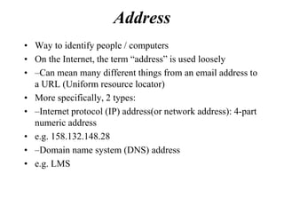 Address
• Way to identify people / computers
• On the Internet, the term “address” is used loosely
• –Can mean many different things from an email address to
  a URL (Uniform resource locator)
• More specifically, 2 types:
• –Internet protocol (IP) address(or network address): 4-part
  numeric address
• e.g. 158.132.148.28
• –Domain name system (DNS) address
• e.g. LMS
 