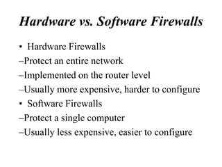 Hardware vs. Software Firewalls
• Hardware Firewalls
–Protect an entire network
–Implemented on the router level
–Usually more expensive, harder to configure
• Software Firewalls
–Protect a single computer
–Usually less expensive, easier to configure
 