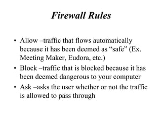 Firewall Rules

• Allow –traffic that flows automatically
  because it has been deemed as “safe” (Ex.
  Meeting Maker, Eudora, etc.)
• Block –traffic that is blocked because it has
  been deemed dangerous to your computer
• Ask –asks the user whether or not the traffic
  is allowed to pass through
 