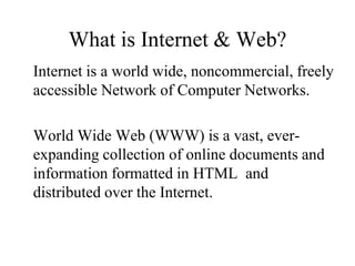What is Internet & Web?
Internet is a world wide, noncommercial, freely
accessible Network of Computer Networks.

World Wide Web (WWW) is a vast, ever-
expanding collection of online documents and
information formatted in HTML and
distributed over the Internet.
 