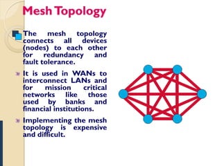 Mesh Topology
The mesh topology
connects all devices
(nodes) to each other
for redundancy and
fault tolerance.
It is used in WANs to
interconnect LANs and
for    mission      critical
networks like those
used by banks and
financial institutions.
Implementing the mesh
topology is expensive
and difficult.
 