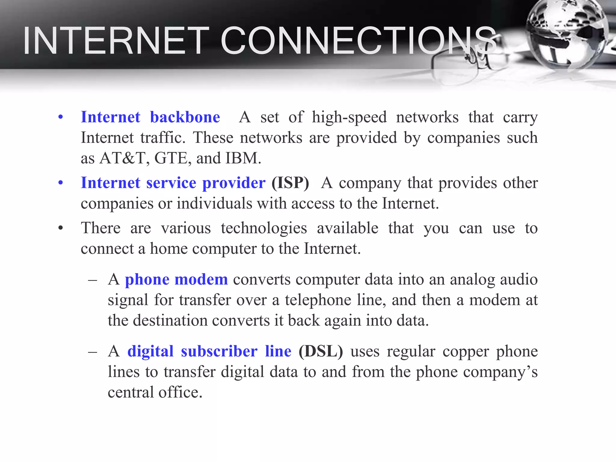 INTERNET CONNECTIONS
• Internet backbone A set of high-speed networks that carry
Internet traffic. These networks are provided by companies such
as AT&T, GTE, and IBM.
• Internet service provider (ISP) A company that provides other
companies or individuals with access to the Internet.
• There are various technologies available that you can use to
connect a home computer to the Internet.
– A phone modem converts computer data into an analog audio
signal for transfer over a telephone line, and then a modem at
the destination converts it back again into data.
– A digital subscriber line (DSL) uses regular copper phone
lines to transfer digital data to and from the phone company’s
central office.
 