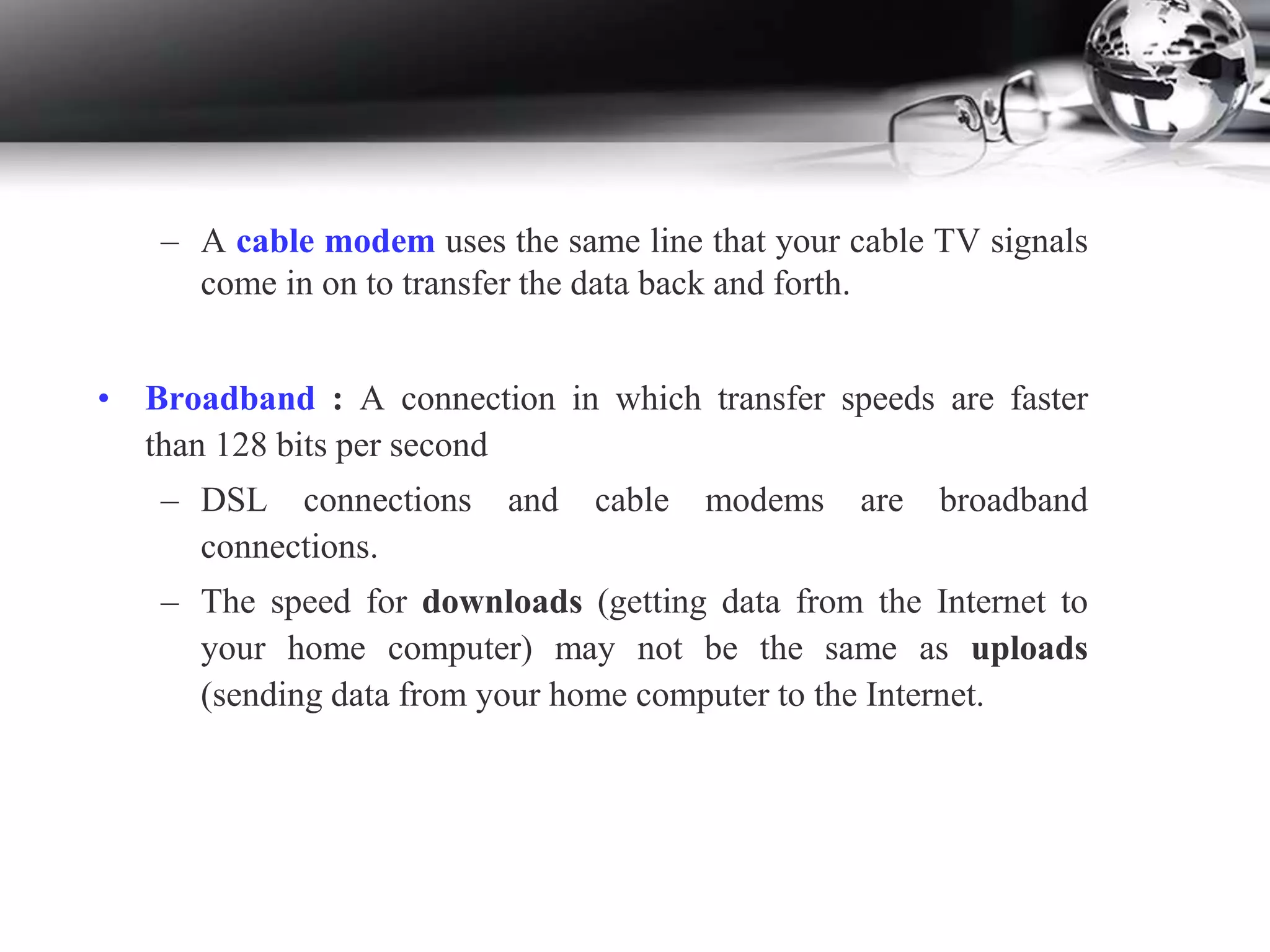 – A cable modem uses the same line that your cable TV signals
come in on to transfer the data back and forth.
• Broadband : A connection in which transfer speeds are faster
than 128 bits per second
– DSL connections and cable modems are broadband
connections.
– The speed for downloads (getting data from the Internet to
your home computer) may not be the same as uploads
(sending data from your home computer to the Internet.
 