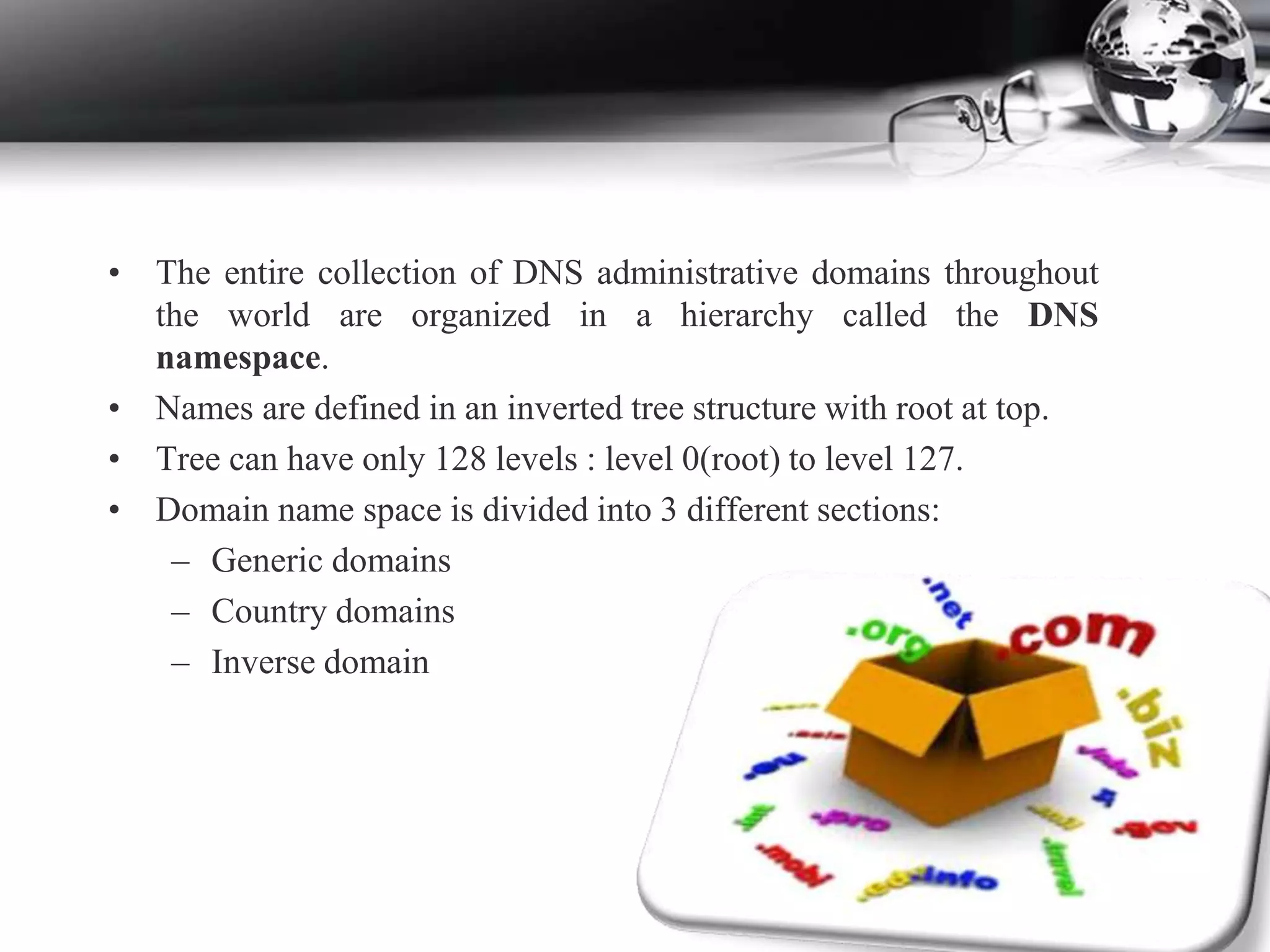 • The entire collection of DNS administrative domains throughout
the world are organized in a hierarchy called the DNS
namespace.
• Names are defined in an inverted tree structure with root at top.
• Tree can have only 128 levels : level 0(root) to level 127.
• Domain name space is divided into 3 different sections:
– Generic domains
– Country domains
– Inverse domain
 