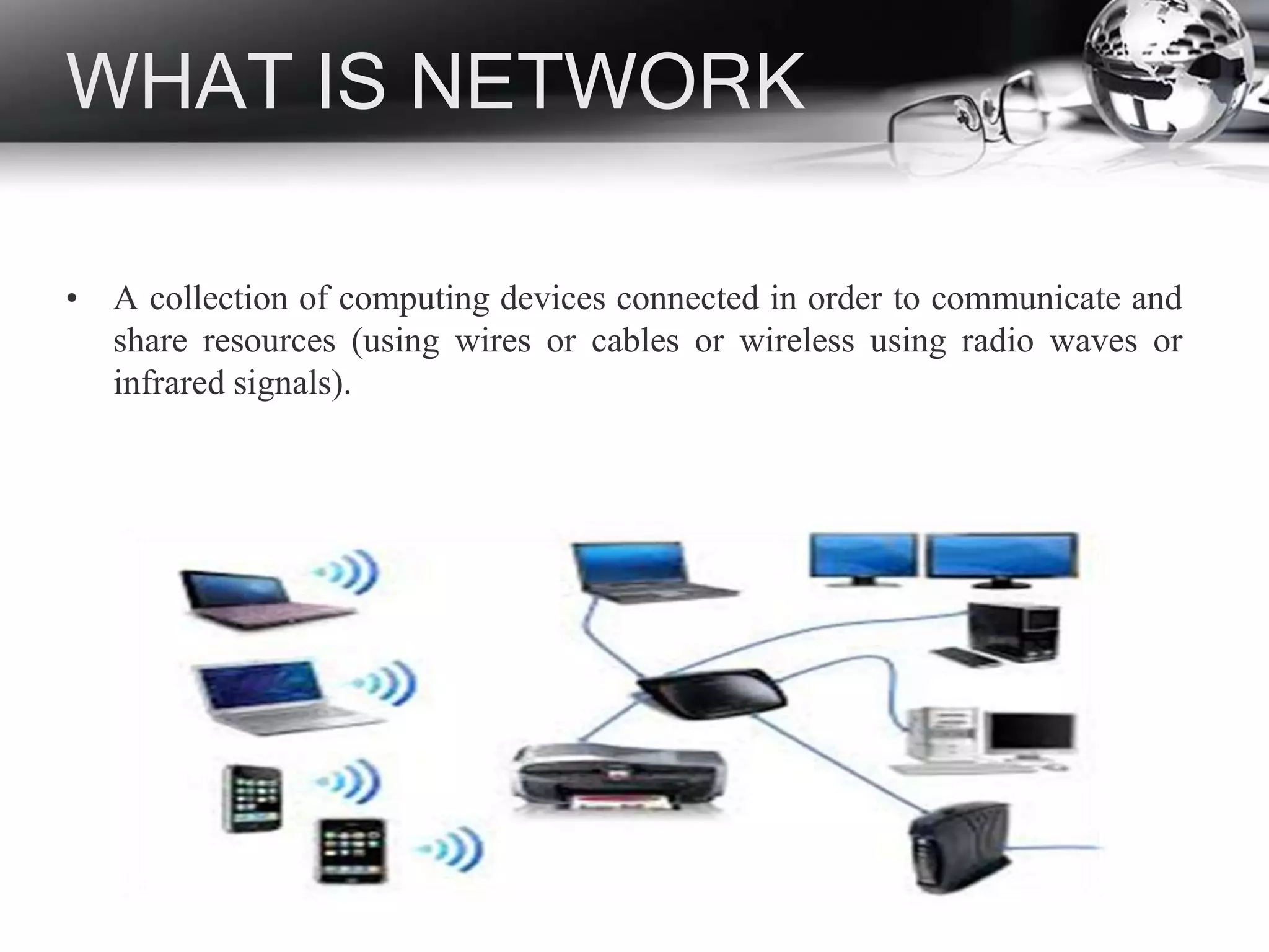 WHAT IS NETWORK
• A collection of computing devices connected in order to communicate and
share resources (using wires or cables or wireless using radio waves or
infrared signals).
 