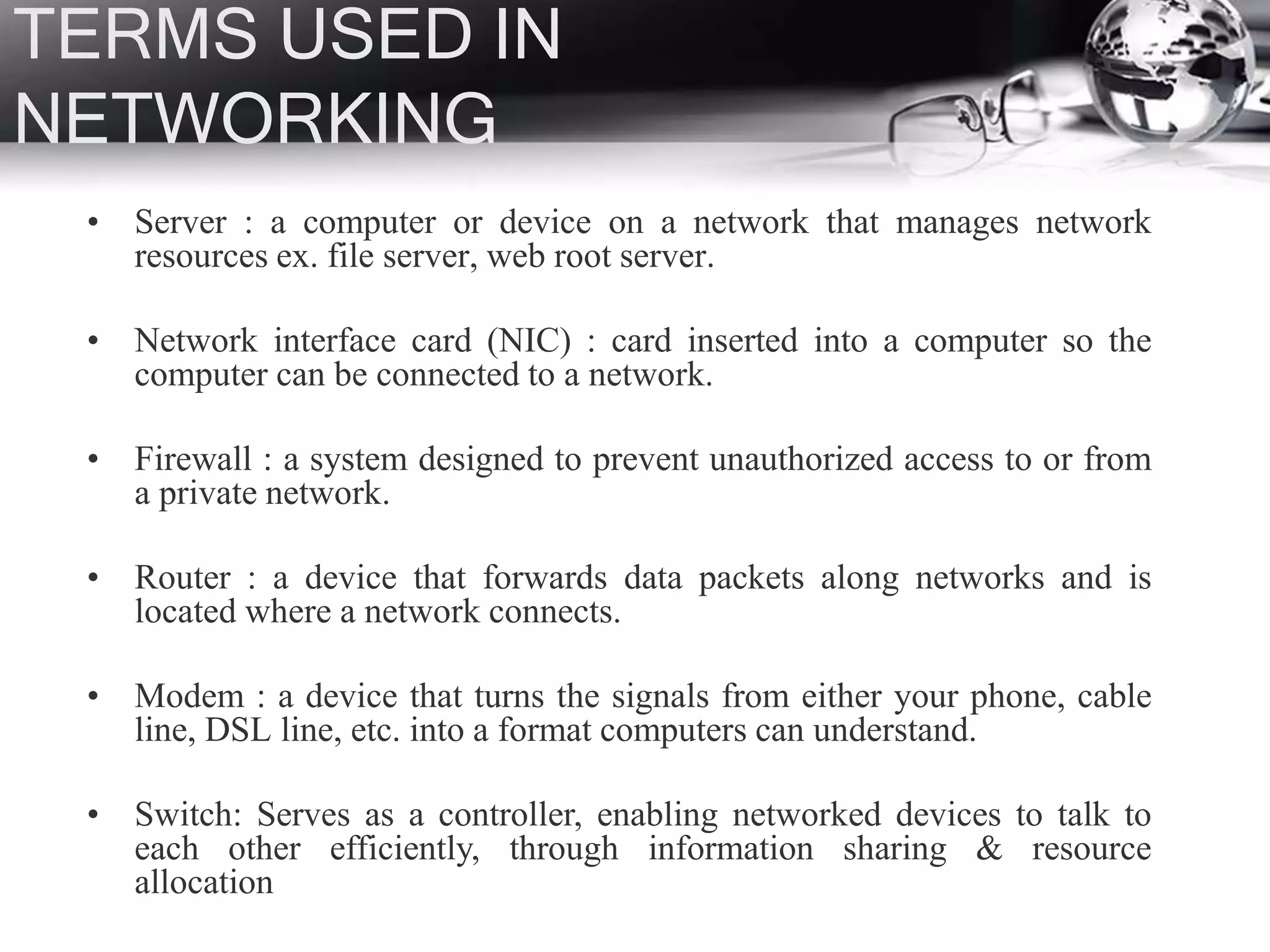TERMS USED IN
NETWORKING
• Server : a computer or device on a network that manages network
resources ex. file server, web root server.
• Network interface card (NIC) : card inserted into a computer so the
computer can be connected to a network.
• Firewall : a system designed to prevent unauthorized access to or from
a private network.
• Router : a device that forwards data packets along networks and is
located where a network connects.
• Modem : a device that turns the signals from either your phone, cable
line, DSL line, etc. into a format computers can understand.
• Switch: Serves as a controller, enabling networked devices to talk to
each other efficiently, through information sharing & resource
allocation
 