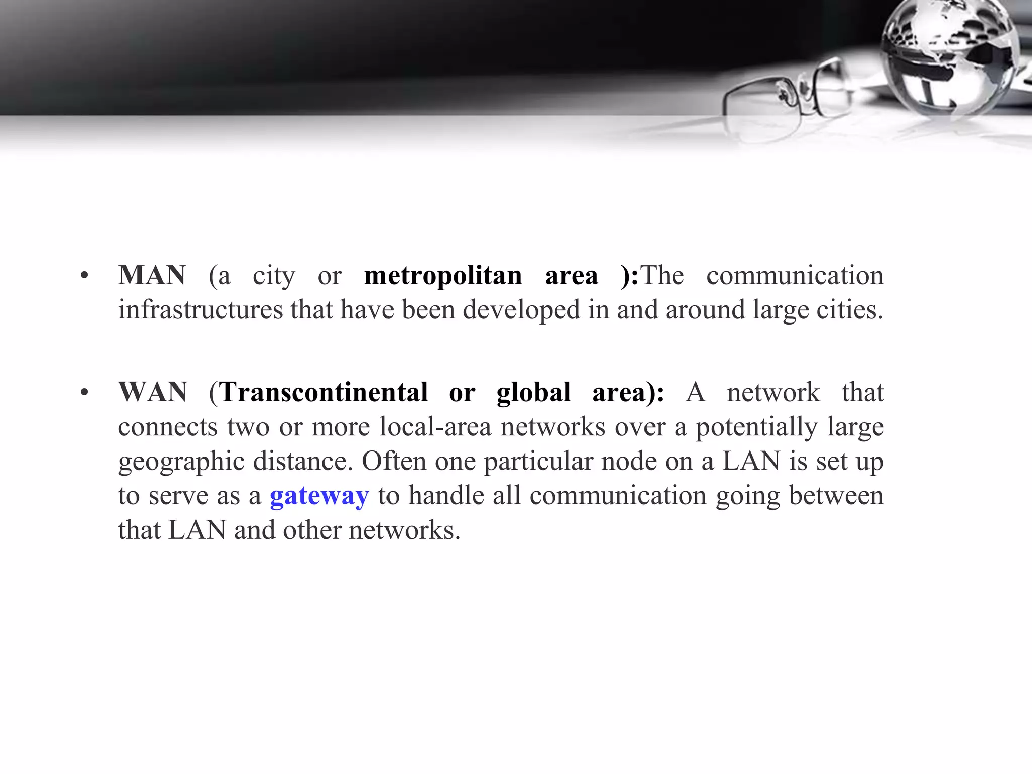 • MAN (a city or metropolitan area ):The communication
infrastructures that have been developed in and around large cities.
• WAN (Transcontinental or global area): A network that
connects two or more local-area networks over a potentially large
geographic distance. Often one particular node on a LAN is set up
to serve as a gateway to handle all communication going between
that LAN and other networks.
 