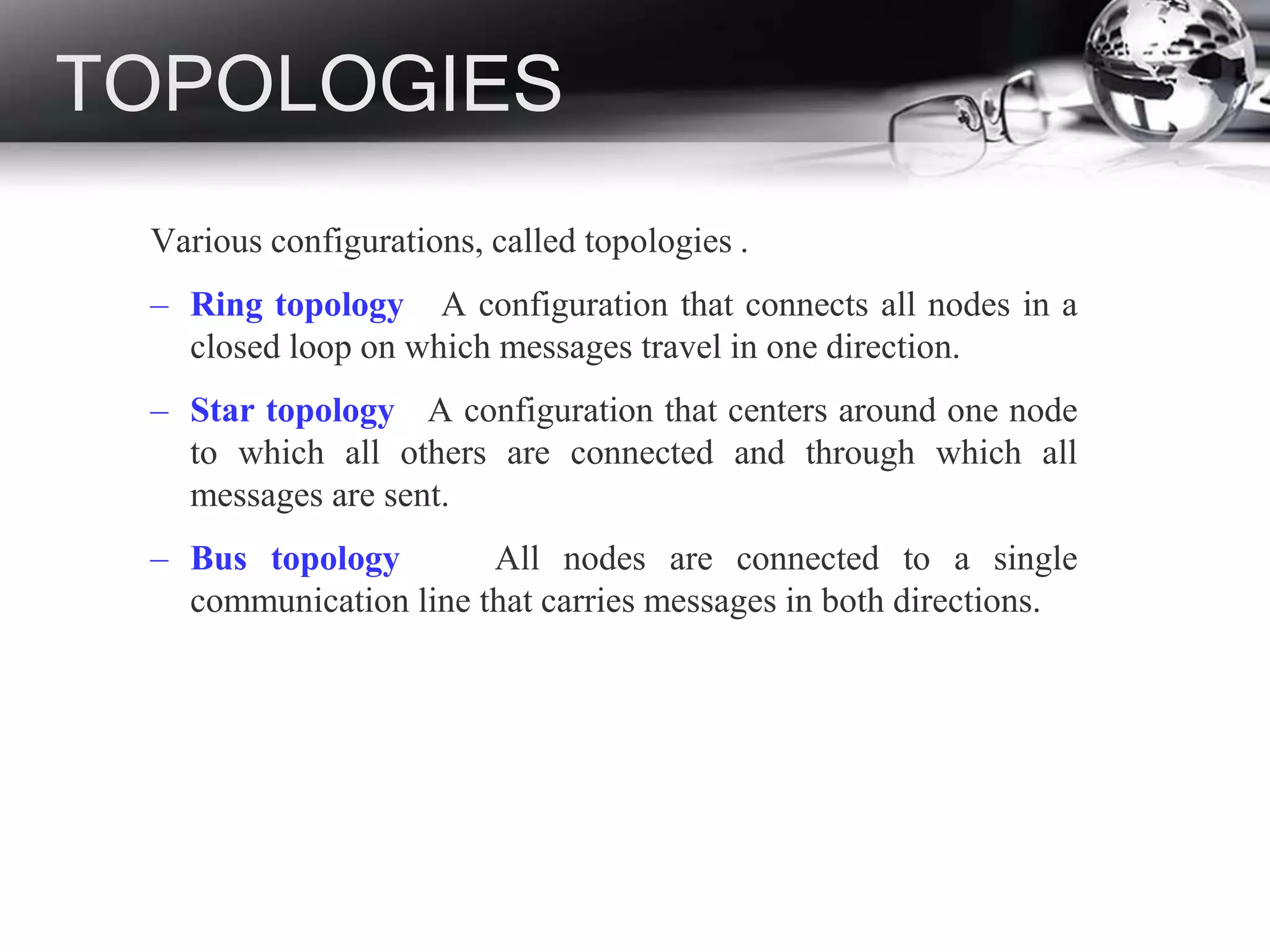 TOPOLOGIES
Various configurations, called topologies .
– Ring topology A configuration that connects all nodes in a
closed loop on which messages travel in one direction.
– Star topology A configuration that centers around one node
to which all others are connected and through which all
messages are sent.
– Bus topology All nodes are connected to a single
communication line that carries messages in both directions.
 
