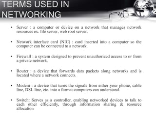 TERMS USED IN
NETWORKING
• Server : a computer or device on a network that manages network
resources ex. file server, web root server.
• Network interface card (NIC) : card inserted into a computer so the
computer can be connected to a network.
• Firewall : a system designed to prevent unauthorized access to or from
a private network.
• Router : a device that forwards data packets along networks and is
located where a network connects.
• Modem : a device that turns the signals from either your phone, cable
line, DSL line, etc. into a format computers can understand.
• Switch: Serves as a controller, enabling networked devices to talk to
each other efficiently, through information sharing & resource
allocation
 