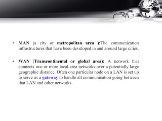• MAN (a city or metropolitan area ):The communication
infrastructures that have been developed in and around large cities.
• WAN (Transcontinental or global area): A network that
connects two or more local-area networks over a potentially large
geographic distance. Often one particular node on a LAN is set up
to serve as a gateway to handle all communication going between
that LAN and other networks.
 
