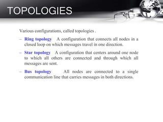 TOPOLOGIES
Various configurations, called topologies .
– Ring topology A configuration that connects all nodes in a
closed loop on which messages travel in one direction.
– Star topology A configuration that centers around one node
to which all others are connected and through which all
messages are sent.
– Bus topology All nodes are connected to a single
communication line that carries messages in both directions.
 