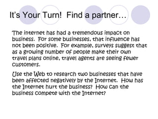It’s Your Turn!  Find a partner…The internet has had a tremendous impact on business.  For some businesses, that influence has not been positive.  For example, surveys suggest that as a growing number of people make their own travel plans online, travel agents are seeing fewer customers.  Use the Web to research two businesses that have been affected negatively by the Internet.  How has the Internet hurt the business?  How can the business compete with the Internet?  