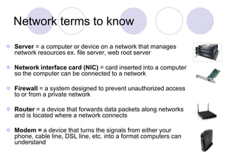 Network terms to knowServer = a computer or device on a network that manages network resources ex. file server, web root serverNetwork interface card (NIC) = card inserted into a computer so the computer can be connected to a networkFirewall = a system designed to prevent unauthorized access to or from a private networkRouter = a device that forwards data packets along networks and is located where a network connectsModem = a device that turns the signals from either your phone, cable line, DSL line, etc. into a format computers can understand