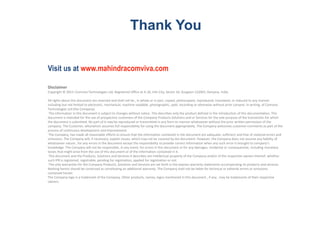 Disclaimer
Copyright © 2015: Comviva Technologies Ltd, Registered Office at A-26, Info City, Sector 34, Gurgaon-122001, Haryana, India.
All rights about this document are reserved and shall not be , in whole or in part, copied, photocopied, reproduced, translated, or reduced to any manner
including but not limited to electronic, mechanical, machine readable ,photographic, optic recording or otherwise without prior consent, in writing, of Comviva
Technologies Ltd (the Company).
The information in this document is subject to changes without notice. This describes only the product defined in the introduction of this documentation. This
document is intended for the use of prospective customers of the Company Products Solutions and or Services for the sole purpose of the transaction for which
the document is submitted. No part of it may be reproduced or transmitted in any form or manner whatsoever without the prior written permission of the
company. The Customer, who/which assumes full responsibility for using the document appropriately. The Company welcomes customer comments as part of the
process of continuous development and improvement.
The Company, has made all reasonable efforts to ensure that the information contained in the document are adequate, sufficient and free of material errors and
omissions. The Company will, if necessary, explain issues, which may not be covered by the document. However, the Company does not assume any liability of
whatsoever nature , for any errors in the document except the responsibility to provide correct information when any such error is brought to company’s
knowledge. The Company will not be responsible, in any event, for errors in this document or for any damages, incidental or consequential, including monetary
losses that might arise from the use of this document or of the information contained in it.
This document and the Products, Solutions and Services it describes are intellectual property of the Company and/or of the respective owners thereof, whether
such IPR is registered, registrable, pending for registration, applied for registration or not.
The only warranties for the Company Products, Solutions and Services are set forth in the express warranty statements accompanying its products and services.
Nothing herein should be construed as constituting an additional warranty. The Company shall not be liable for technical or editorial errors or omissions
contained herein.
The Company logo is a trademark of the Company. Other products, names, logos mentioned in this document , if any , may be trademarks of their respective
owners.
Thank You
Visit us at www.mahindracomviva.com
 