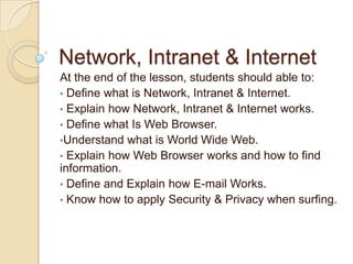 Network, Intranet & Internet
At the end of the lesson, students should able to:
• Define what is Network, Intranet & Internet.
• Explain how Network, Intranet & Internet works.
• Define what Is Web Browser.
•Understand what is World Wide Web.
• Explain how Web Browser works and how to find
information.
• Define and Explain how E-mail Works.
• Know how to apply Security & Privacy when surfing.
 