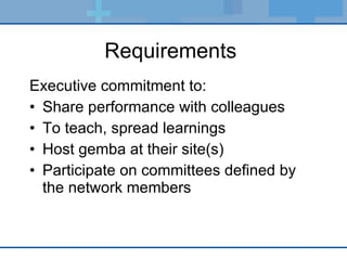 Requirements  Executive commitment to: Share performance with colleagues To teach, spread learnings Host gemba at their site(s) Participate on committees defined by the network members 