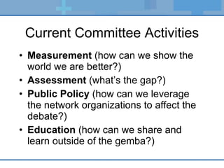 Current Committee Activities Measurement  (how can we show the world we are better?) Assessment  (what’s the gap?) Public Policy  (how can we leverage the network organizations to affect the debate?) Education  (how can we share and learn outside of the gemba?) 