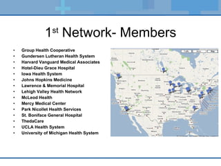 1 st  Network- Members Group Health Cooperative Gundersen Lutheran Health System Harvard Vanguard Medical Associates Hotel-Dieu Grace Hospital Iowa Health System Johns Hopkins Medicine Lawrence & Memorial Hospital Lehigh Valley Health Network McLeod Health Mercy Medical Center Park Nicollet Health Services St. Boniface General Hospital ThedaCare UCLA Health System University of Michigan Health System 