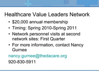 Healthcare Value Leaders Network $20,000 annual membership Timing: Spring 2010-Spring 2011 Network personnel visits at second network sites: First Quarter  For more information, contact Nancy Gurnee  [email_address] 920-830-5911 