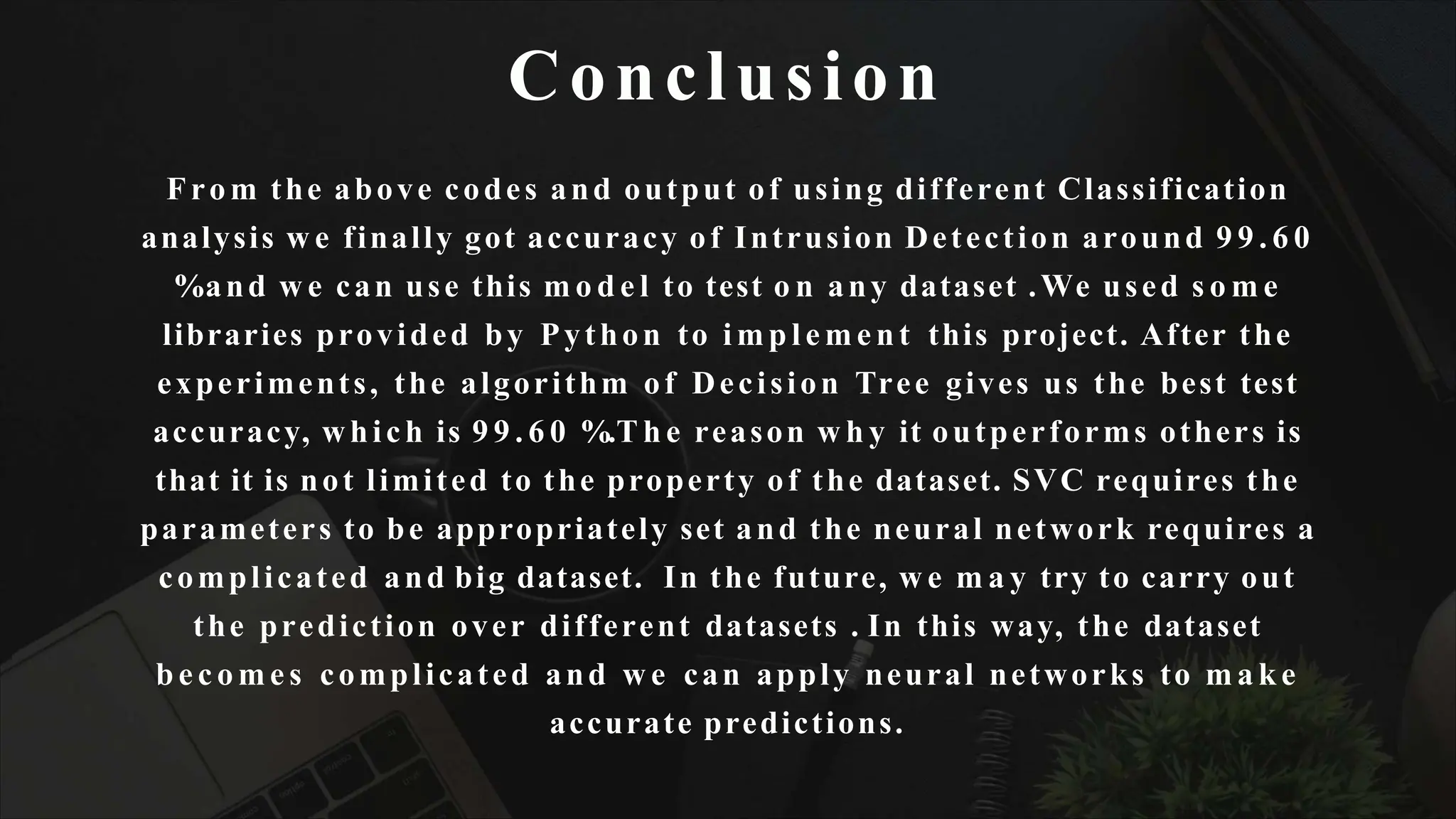 Conclusion
From the above codes and output of using different Classification
analysis w e finally got accuracy of Intrusion Detection around 9 9 . 6 0
%and w e can use this m o d e l to test o n any dataset .We used s o m e
libraries provided by Python to i m p l e m e n t this project. After the
experiments, the algorithm of Decision Tree gives us the best test
accuracy, which is 9 9 . 6 0 %.T h e reason w h y it outperforms others is
that it is not limited to the property of the dataset. SVC requires the
parameters to be appropriately set and the neural network requires a
complicated and big dataset. In the future, w e m a y try to carry out
the prediction over different datasets . In this way, the dataset
be c o me s complicated and w e can apply neural networks to m a k e
accurate predictions.
 