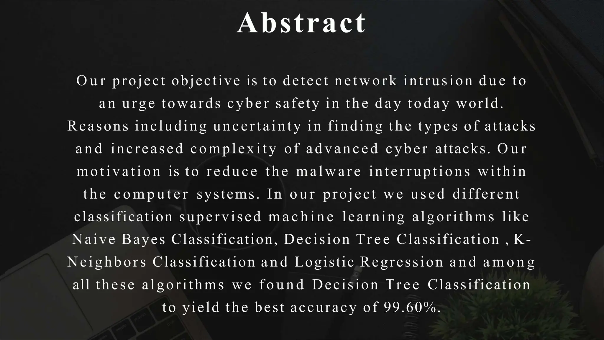 Abstract
O u r project objective is to detect network intrusion d u e to
an urge towards cyber safety in the day today world.
Reasons including uncertainty in finding the types of attacks
a n d increased complexity of advanced cyber attacks. O u r
motivation is to reduce the malware interruptions within
the c o m p u t e r systems. In o u r project we used different
classification supervised m a c h i n e learning algorithms like
Naive Bayes Classification, Decision Tree Classification , K-
Neighbors Classification a n d Logistic Regression a n d a m o n g
all these algorithms we f o u n d Decision Tree Classification
to yield the best accuracy of 99.60%.
 