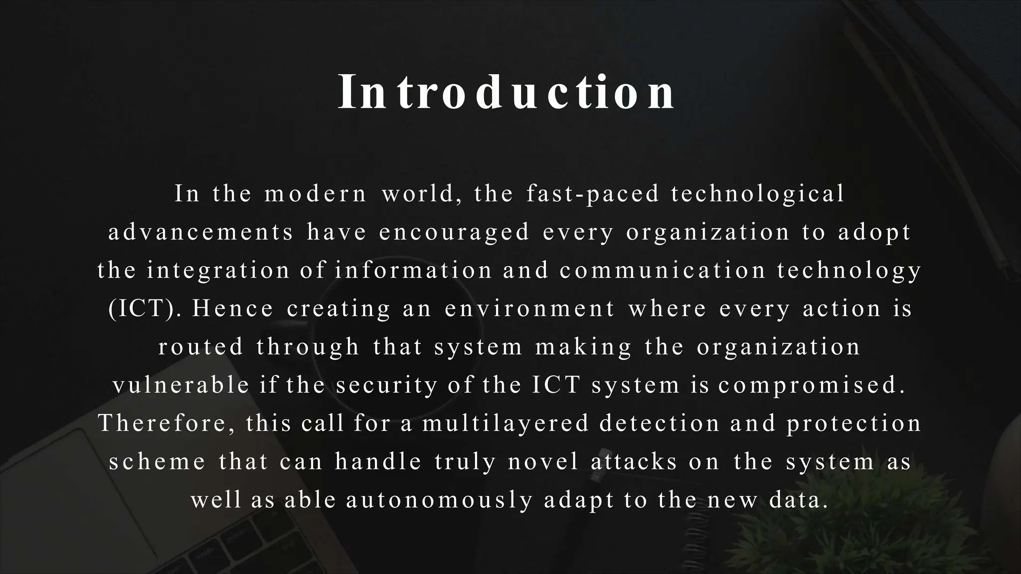 In tro du ctio n
In the m o d e r n world, the fast-paced technological
advancements have encouraged every organization to adopt
the integration of information a n d c o m m u n i c a t i o n technology
(ICT). Hence creating an e n v i r o n m e n t where every action is
routed through that system making the organization
vulnerable if the security of the ICT system is compromised.
Therefore, this call for a multilayered detection a n d protection
s c h e m e that can handle truly novel attacks o n the system as
well as able autonomously adapt to the new data.
 
