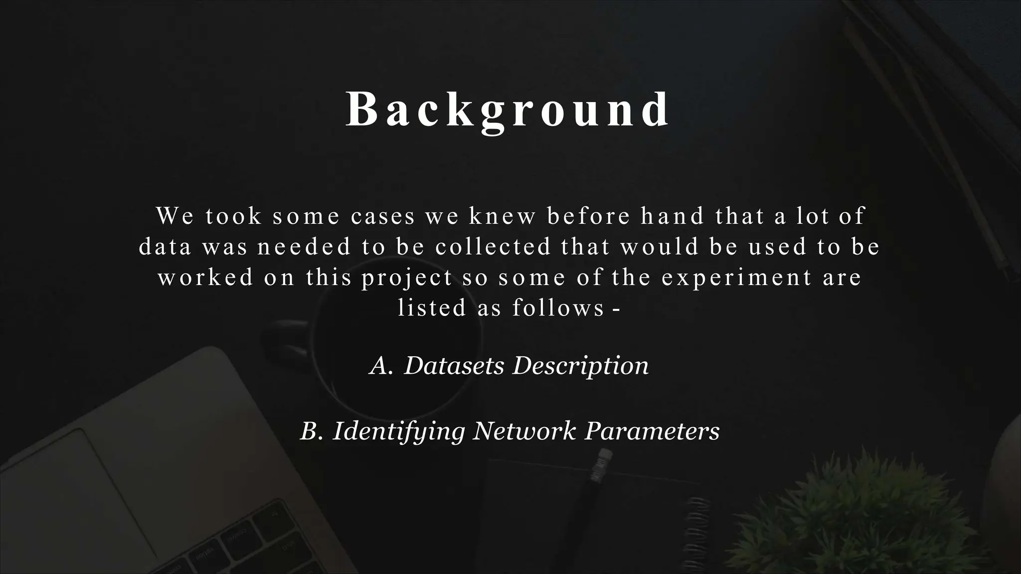 Background
We took s o m e cases we knew before h a n d that a lot of
data was n e e d e d to be collected that would be used to be
worked o n this project so s o m e of the experimen t are
listed as follows -
A. Datasets Description
B. Identifying Network Parameters
 