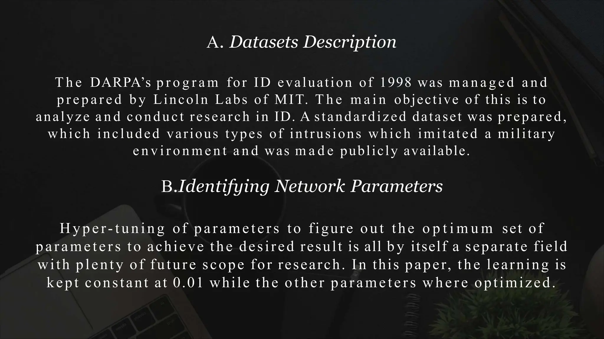 A. Datasets Description
T h e DARPA’s p r o g r a m for ID evaluation of 1998 was m a n a g e d a n d
prepared by Lincoln Labs of MIT. T h e m a i n objective of this is to
analyze a n d conduct research in ID. A standardized dataset was prepared,
which included various types of intrusions which imitated a military
e n v i ro n me n t a n d was m a d e publicly available.
B.Identifying Network Parameters
Hyper-tuning of parameters to figure out the o p t i m u m set of
parameters to achieve the desired result is all by itself a separate field
with plenty of future scope for research. In this paper, the learning is
kept constant at 0.01 while the other parameters where optimized.
 