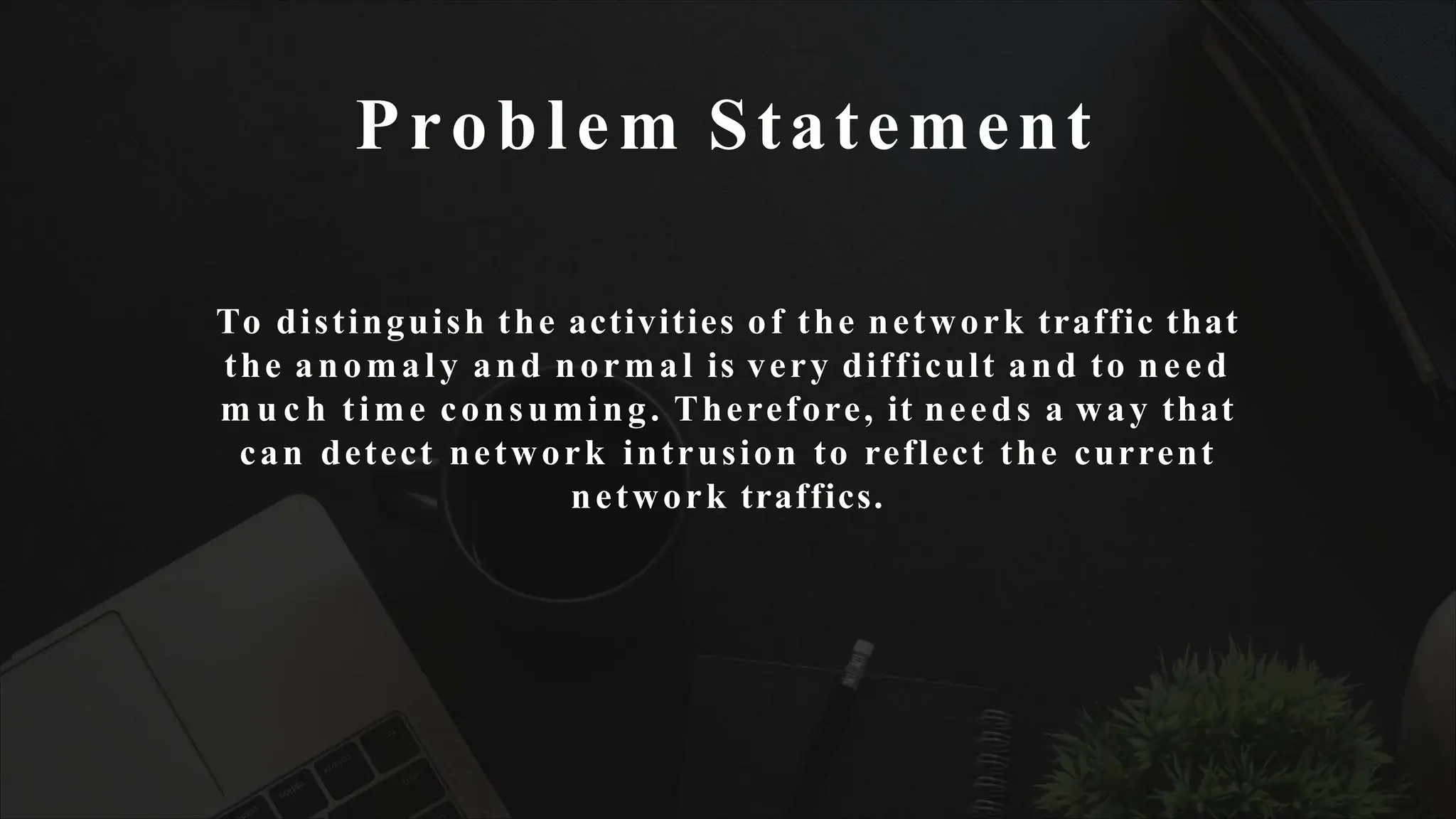 Problem Statement
To distinguish the activities of the network traffic that
the anomaly and normal is very difficult and to need
m u c h time consuming. Therefore, it needs a way that
can detect network intrusion to reflect the current
network traffics.
 