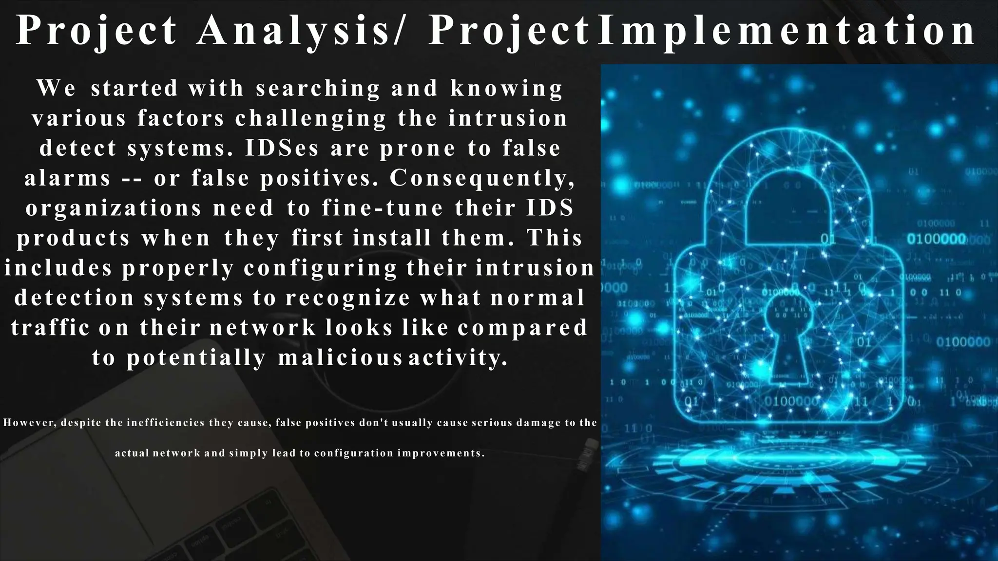 Project Analysis/ Project Implementation
We started with searching and knowing
various factors challenging the intrusion
detect systems. IDSes are prone to false
alarms -- or false positives. Consequently,
organizations need to fine-tune their IDS
products w h e n they first install them. This
includes properly configuring their intrusion
detection systems to recognize what normal
traffic o n their network looks like compared
to potentially malicious activity.
However, despite the inefficiencies they cause, false positives don't usually cause serious damage to the
actual network and simply lead to configuration improvements.
 