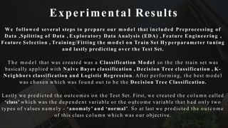 Experimental Results
We followed several steps to prepare our m o d e l that included Preprocessing of
Data ,Splitting of Data , Exploratory Data Analysis (EDA) , Feature Engineering ,
Feature Selection , Training/Fitting the m o d e l o n Train Set Hyperparameter tuning
and lastly predicting over the Test Set.
T h e m o d e l that was created was a Classification Model so the the train set was
basically applied with Naive Bayes classification , Decision Tree classification , K-
Neighbors classification and Logistic Regression. After performing, the best m o d e l
was chosen which was f o u n d out to be the Decision Tree Classification.
Lastly we predicted the o u tc o me s o n the Test Set. First, we created the c o l u m n called
‘class’ which was the d e p e n d e n t variable o r the o u t c o m e variable that h a d only two
types of values n a m e l y - ‘anomaly’ and ‘normal’. So at last we predicted the o u t c o m e
of this class c o l u m n which was o u r objective.
 