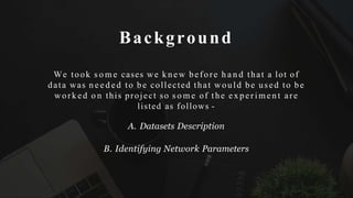 Background
We took s o m e cases we knew before h a n d that a lot of
data was n e e d e d to be collected that would be used to be
worked o n this project so s o m e of the experimen t are
listed as follows -
A. Datasets Description
B. Identifying Network Parameters
 