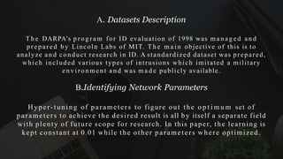 A. Datasets Description
T h e DARPA’s p r o g r a m for ID evaluation of 1998 was m a n a g e d a n d
prepared by Lincoln Labs of MIT. T h e m a i n objective of this is to
analyze a n d conduct research in ID. A standardized dataset was prepared,
which included various types of intrusions which imitated a military
e n v i ro n me n t a n d was m a d e publicly available.
B.Identifying Network Parameters
Hyper-tuning of parameters to figure out the o p t i m u m set of
parameters to achieve the desired result is all by itself a separate field
with plenty of future scope for research. In this paper, the learning is
kept constant at 0.01 while the other parameters where optimized.
 