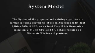 System Model
T h e System of the proposed and existing algorithms is
carried out using Jupyter Notebook in Anaconda Individual
Edition 2020.11 IDE, o n an Intel Core i5 8th Generation
processor, 2.84GHz CPU, and 8 GB RAM running o n
Microsoft Windows 10 platform.
 
