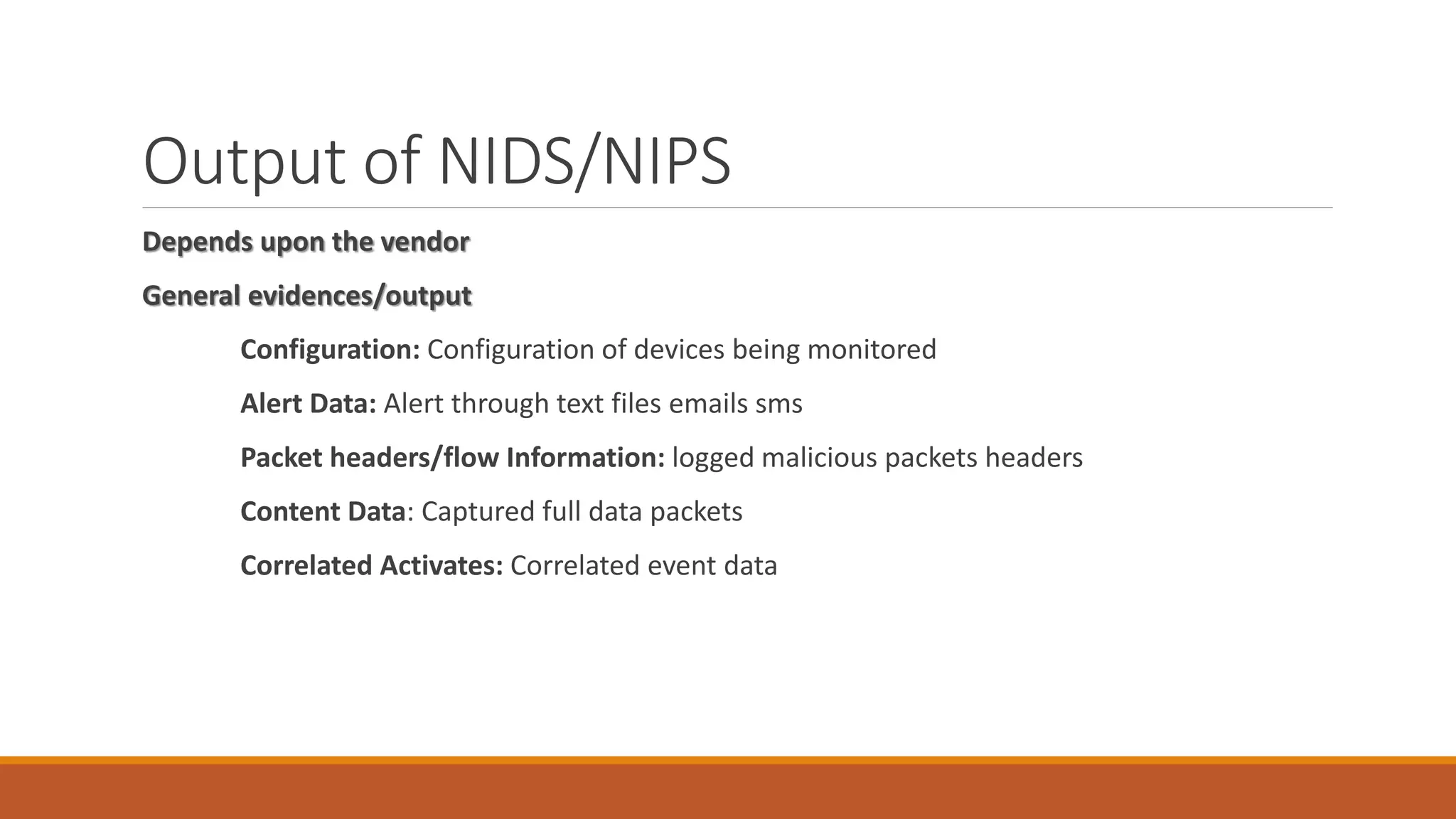 Output of NIDS/NIPS
Depends upon the vendor
General evidences/output
Configuration: Configuration of devices being monitored
Alert Data: Alert through text files emails sms
Packet headers/flow Information: logged malicious packets headers
Content Data: Captured full data packets
Correlated Activates: Correlated event data
 