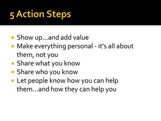    Show up...and add value
   Make everything personal - it's all about
    them, not you
   Share what you know
   Share who you know
   Let people know how you can help
    them...and how they can help you
 
