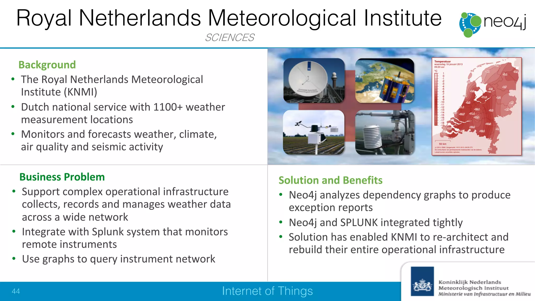 Internet of Things
Business Problem
• Support complex operational infrastructure
collects, records and manages weather data
across a wide network
• Integrate with Splunk system that monitors
remote instruments
• Use graphs to query instrument network
Solution and Benefits
• Neo4j analyzes dependency graphs to produce
exception reports
• Neo4j and SPLUNK integrated tightly
• Solution has enabled KNMI to re-architect and
rebuild their entire operational infrastructure
Background
• The Royal Netherlands Meteorological
Institute (KNMI)
• Dutch national service with 1100+ weather
measurement locations
• Monitors and forecasts weather, climate,
air quality and seismic activity
Royal Netherlands Meteorological Institute
SCIENCES
44
 