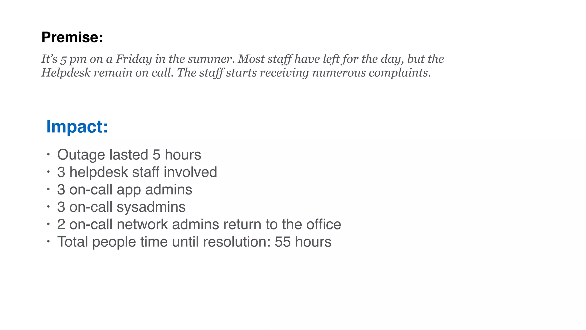 Premise:
Impact:
• Outage lasted 5 hours
• 3 helpdesk staff involved
• 3 on-call app admins
• 3 on-call sysadmins
• 2 on-call network admins return to the ofﬁce
• Total people time until resolution: 55 hours
It’s 5 pm on a Friday in the summer. Most staff have left for the day, but the
Helpdesk remain on call. The staff starts receiving numerous complaints.
 