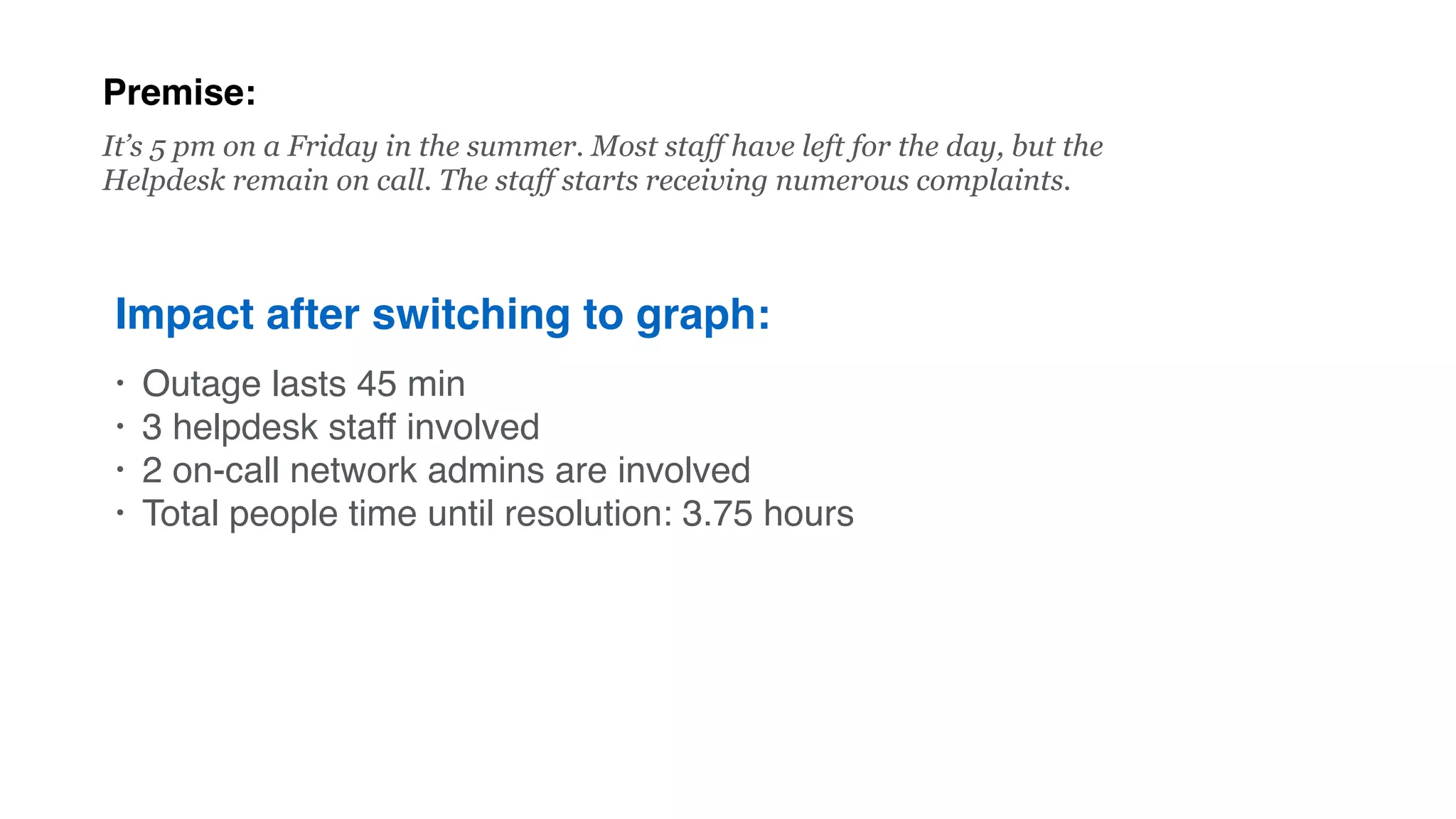 Premise:
Impact after switching to graph:
• Outage lasts 45 min
• 3 helpdesk staff involved
• 2 on-call network admins are involved
• Total people time until resolution: 3.75 hours
It’s 5 pm on a Friday in the summer. Most staff have left for the day, but the
Helpdesk remain on call. The staff starts receiving numerous complaints.
 