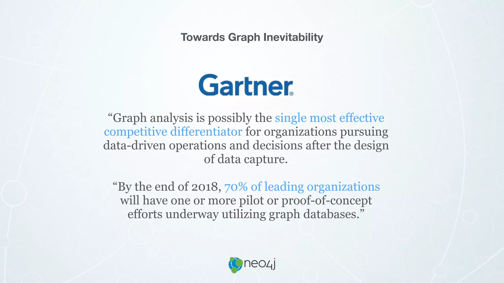 “Graph analysis is possibly the single most effective
competitive differentiator for organizations pursuing
data-driven operations and decisions after the design
of data capture.
“By the end of 2018, 70% of leading organizations
will have one or more pilot or proof-of-concept
efforts underway utilizing graph databases.”
Towards Graph Inevitability
 