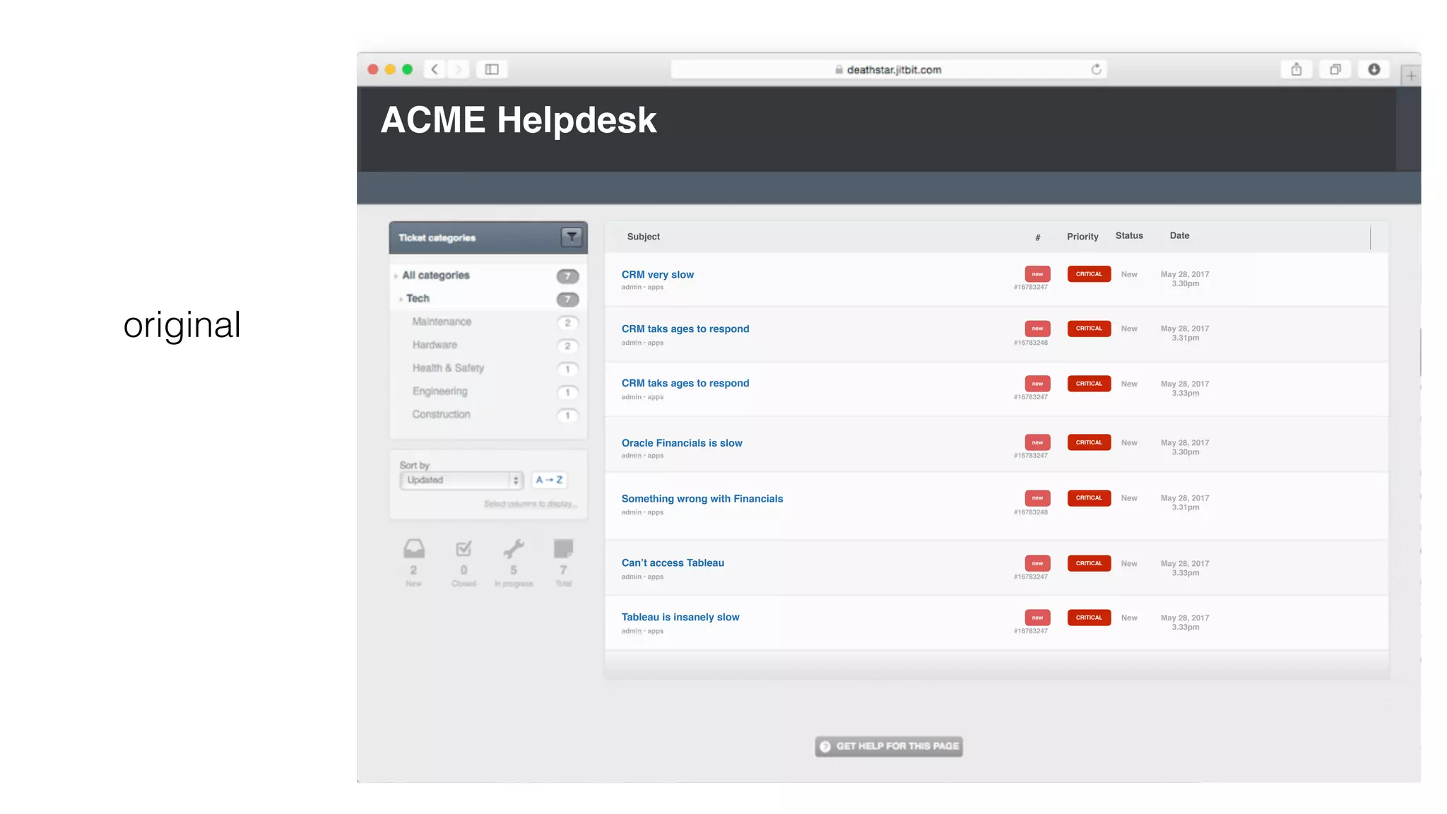 ACME Helpdesk
CRM very slow
admin • apps
new
#16783247
CRITICAL New May 28, 2017
3.30pm
CRM taks ages to respond
admin • apps
new
#16783248
CRITICAL May 28, 2017
3.31pm
# Priority Status DateSubject
New
new
#16783247
CRITICALCRM taks ages to respond
admin • apps
May 28, 2017
3.33pm
New
Oracle Financials is slow
admin • apps
new
#16783247
CRITICAL New May 28, 2017
3.30pm
Something wrong with Financials
admin • apps
new
#16783248
CRITICAL May 28, 2017
3.31pm
New
new
#16783247
CRITICALCan’t access Tableau
admin • apps
May 28, 2017
3.33pm
New
new
#16783247
CRITICALTableau is insanely slow
admin • apps
May 28, 2017
3.33pm
New
original
 
