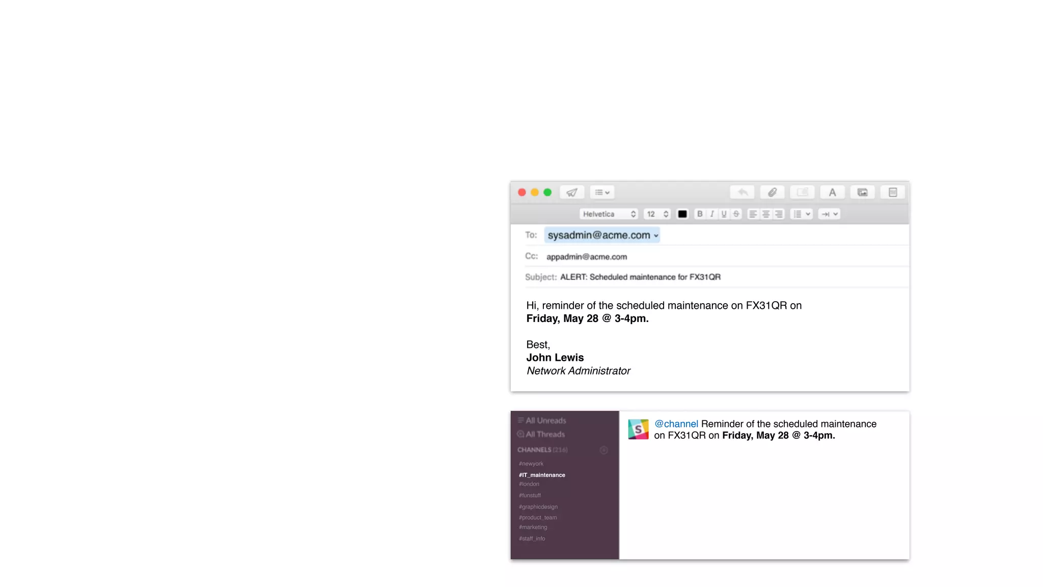 #IT_maintenance
#newyork
#london
#funstuff
#graphicdesign
#product_team
#marketing
#staff_info
@channel Reminder of the scheduled maintenance
on FX31QR on Friday, May 28 @ 3-4pm.
Hi, reminder of the scheduled maintenance on FX31QR on
Friday, May 28 @ 3-4pm.
Best,
John Lewis
Network Administrator
 