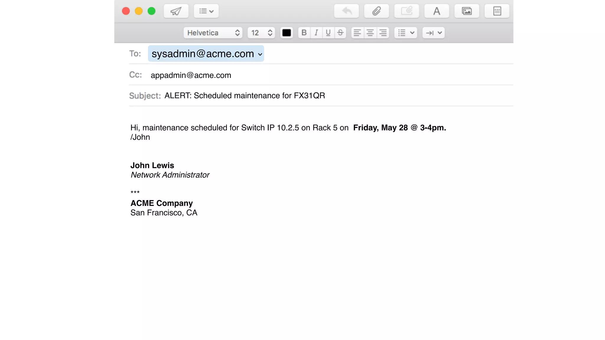 sysadmin@acme.com
›
ALERT: Scheduled maintenance for FX31QR
appadmin@acme.com
Hi, maintenance scheduled for Switch IP 10.2.5 on Rack 5 on Friday, May 28 @ 3-4pm.
/John
John Lewis
Network Administrator
***
ACME Company
San Francisco, CA
 