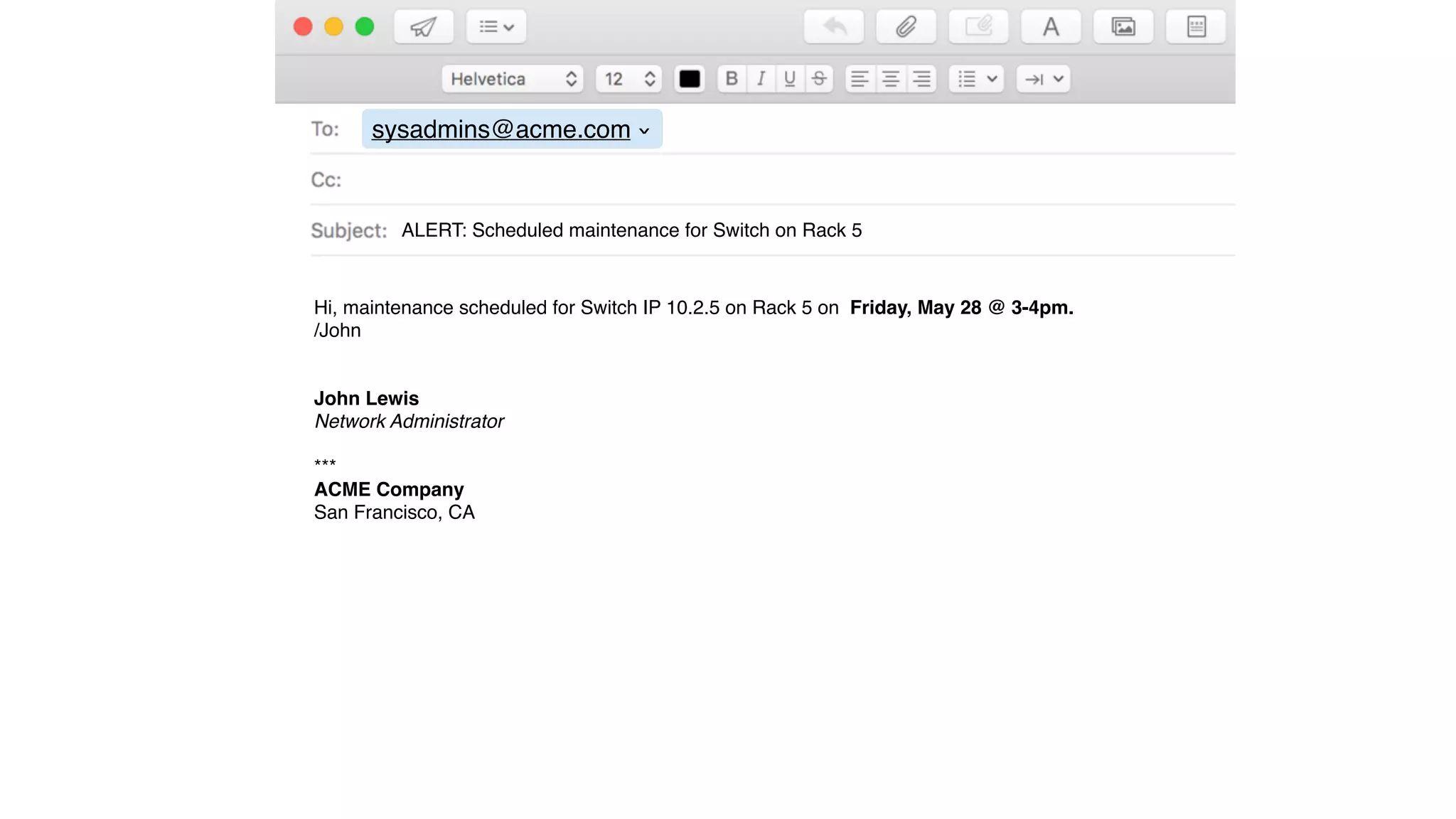 sysadmins@acme.com
›
ALERT: Scheduled maintenance for Switch on Rack 5
Hi, maintenance scheduled for Switch IP 10.2.5 on Rack 5 on Friday, May 28 @ 3-4pm.
/John
John Lewis
Network Administrator
***
ACME Company
San Francisco, CA
 