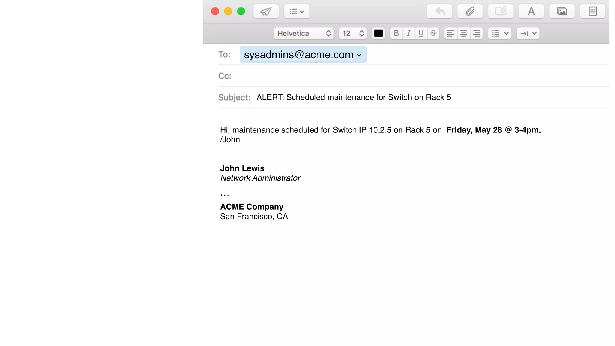 sysadmins@acme.com
›
ALERT: Scheduled maintenance for Switch on Rack 5
Hi, maintenance scheduled for Switch IP 10.2.5 on Rack 5 on Friday, May 28 @ 3-4pm.
/John
John Lewis
Network Administrator
***
ACME Company
San Francisco, CA
 