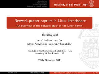 Introduction
                               Network stack
                          Packet ingress ﬂow    University of Sao Paulo - USP
                   Methods to capture packets




        Network packet capture in Linux kernelspace
           An overview of the network stack in the Linux kernel


                                      Beraldo Leal
                          beraldo@ime.usp.br
                   http://www.ime.usp.br/~beraldo/

                    Institute of Mathematics and Statistics - IME
                            University of Sao Paulo - USP


                                 25th October 2011



Beraldo Leal           25th October 2011        Network packet capture in Linux kernelspace   1 / 25
 